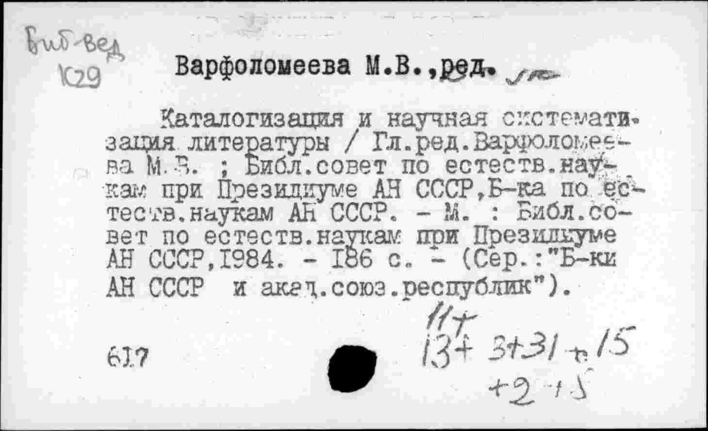 ﻿Варфоломеева М.В.,р§д. уле>
Каталогизация и научная систе-мати< зация литературы / Гл.ред.Варфоломеева М.Я. ; Библ.совет по естеств.нау- _ кам при Президиуме АН СССР,Б-ка по еб теств.наукам АН СССР. - М. : Библ.совет по естеств.наукам пои Президиуме № СССР,1984. - 186 с. - (Сер.:"Б-ки
АК СССР и акал.союз.республик”).
617